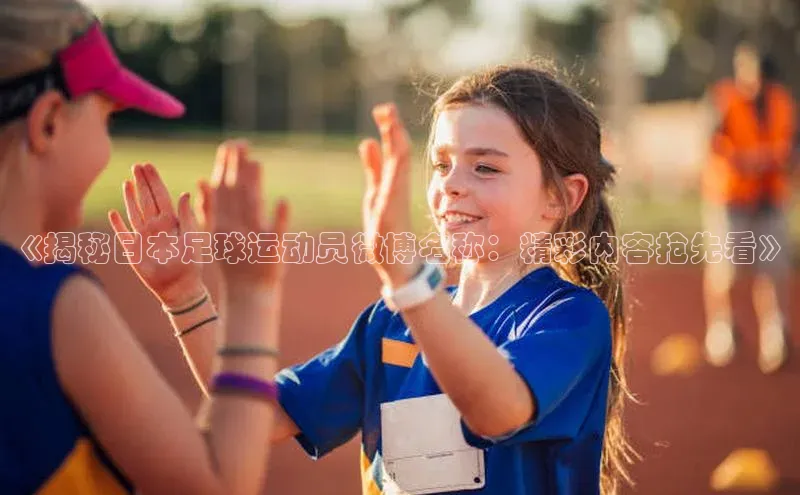 欧亿体育全站app下载安装百度游戏《揭秘日本足球运动员微博名称：精彩内容抢先看》