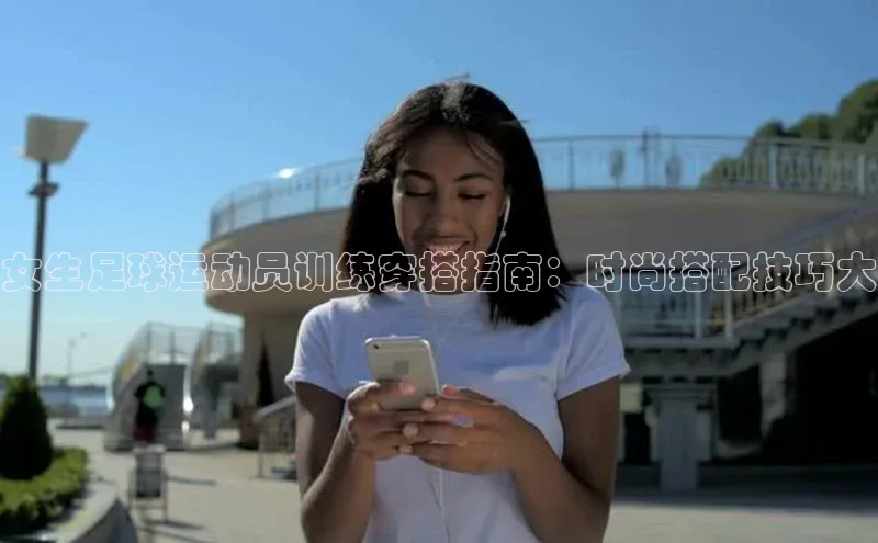 欧亿app官网下载百度大脑女生足球运动员训练穿搭指南：时尚搭配技巧大