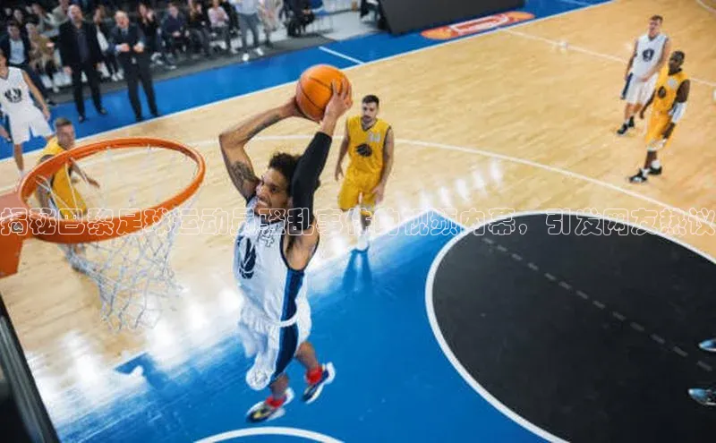 oety欧亿体育官网阿里尔公司揭秘巴黎足球运动员骚乱事件的视频内幕，引发网友热议