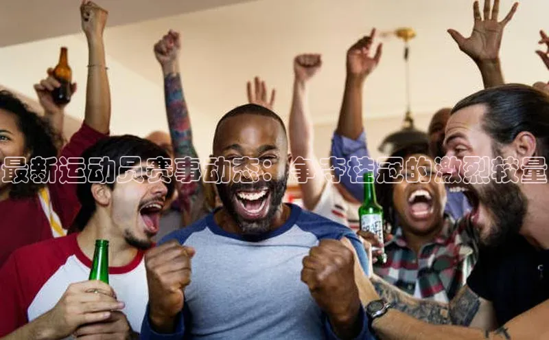 欧亿体育app手机版华扬联众最新运动员赛事动态：争夺桂冠的激烈较量