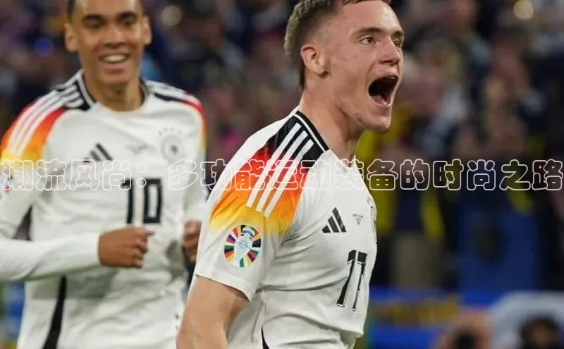 欧亿体育免费登录入口普信公司潮流风尚：多功能运动装备的时尚之路