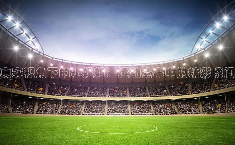 真实视角下的小姐姐：运动赛事中的精彩瞬间