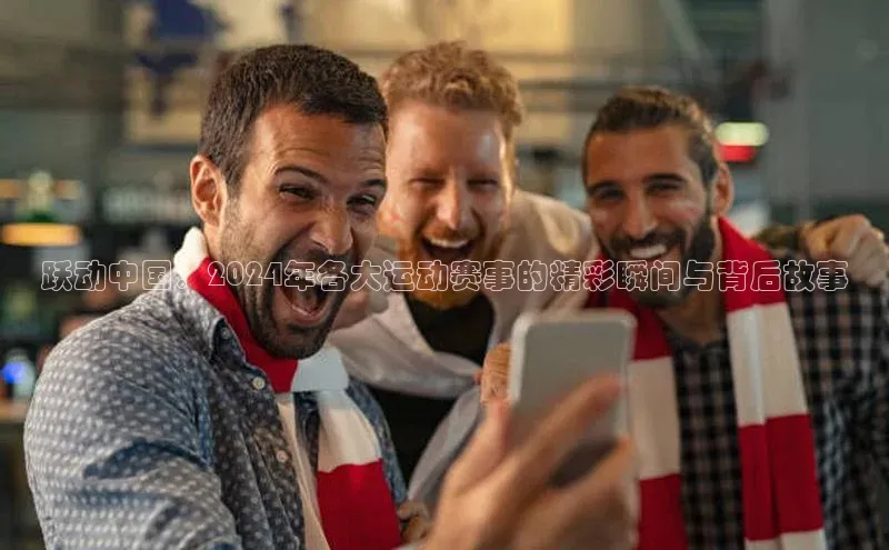 跃动中国：2024年各大运动赛事的精彩瞬间与背后故事