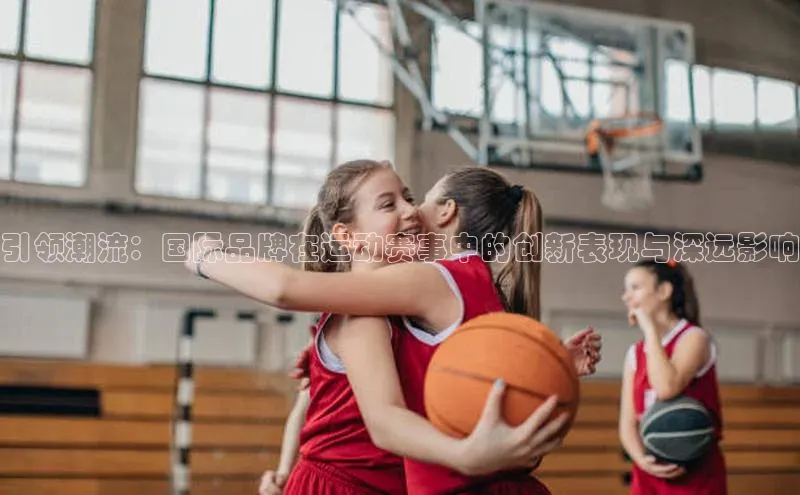 引领潮流：国际品牌在运动赛事中的创新表现与深远影响